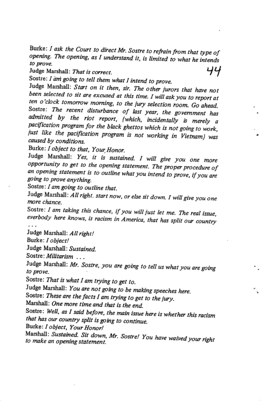 Burke: 1 ask the Court to direct Mr. Sostre to refrain from that type of Opening. The opening, as I understand it is limited 1o what he intends 10 prove. Judge Narshal: Tt i corecr, kg Sostee: / ami going 10 tell them what 1 intend o prove. Judge Marshall: Start on it then, sir. The other jurors that have not een selected to sit are excused at this time. I will ask you 1o report at fen o’clock tomorrow moning, 10 the jury selection room. Go ahead. Sostre: The recent disturbance of kst year, the govemment has admitied by the riot report, (which, incidentally is merely o ‘pacification program for the black ghettos which is not going to work, Just like the pacification program is not working in Vietmam) was caused by conditions. Butke: [ object to that, Your Honor. Judge Masshall: Yes, it is sustained. I will give you one more ‘opportunity 10 get o the opening statement. The proper procedure of an opening statement is to outline what you intend to prove,if you are 0ing 10 prove anything, Sostre: 1 am going o outline that. Judge Marshall: Allright. start now, or else sit down. I will give you one more chance Sostre: 1 am taking this chance, f you willjust let me. The real ssue, everbody here knows, is racism in America, that has split o country Judge Marshal: All right! Butke: / object! Judge Marshall: Sustained. Sostre: Miltarism Judge Mashall: Mr. Sostre, you are going to tell us what you are yoing 10 prove. Sostre: That s what I am trying t0 get to. Judge Marshall: You are not going to be making speeches here. Sostre: These are the facts I am trying to get to the jury. Marshall: One more time and that is the end. Sostre: Well, as I said before, the main issue here s whether this acism that has our country spit is goin to contine. Burke: / object, Your Honorl Yshall: Sustined. Sit down, Mr. Sostre! You have waived you rght to make an opening statement.